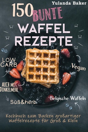 150 bunte Waffel Rezepte: Low Carb, Vegan, auch mit Dinkelmehl, Belgische Waffeln, süß & herb Kochbuch zum Backen großartiger Waffelrezepte für Groß & Klein von Baker,  Yulanda