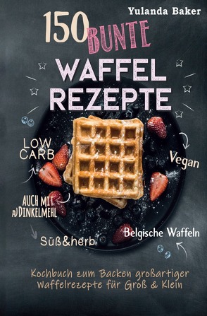 150 bunte Waffel Rezepte: Low Carb, Vegan, auch mit Dinkelmehl, Belgische Waffeln, süß & herb Kochbuch zum Backen großartiger Waffelrezepte für Groß & Klein von Baker,  Yulanda