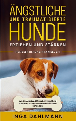 Ängstliche und traumatisierte Hunde erziehen und stärken – Hundeerziehung Praxisbuch: Wie Sie Angst und Stress bei Ihrem Hund erkennen, richtig deuten und einfühlsam behandeln von Dahlmann,  Inga