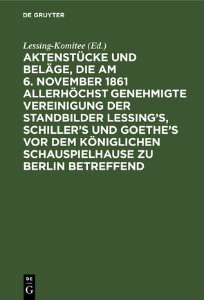 Aktenstücke und Beläge, die am 6. November 1861 allerhöchst genehmigte Vereinigung der Standbilder Lessing’s, Schiller’s und Goethe’s vor dem Königlichen Schauspielhause zu Berlin betreffend von Lessing-Komitee