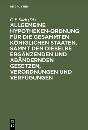 Allgemeine Hypotheken-Ordnung für die gesammten königlichen Staaten, sammt den dieselbe ergänzenden und abändernden Gesetzen, Verordnungen und Verfügungen von Koch,  C. F.