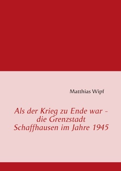 Als der Krieg zu Ende war – die Grenzstadt Schaffhausen im Jahre 1945 von Wipf,  Matthias