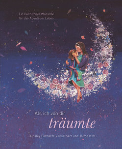 Als ich von dir träumte – Eine poetische Reise, die Kinder ermutigt, ihren eigenen Weg zu gehen (das besondere Geschenkbuch für Kinder und Erwachsene) von Earhardt,  Ainsley, Kim,  Jaime