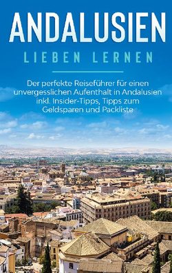 Andalusien lieben lernen: Der perfekte Reiseführer für einen unvergesslichen Aufenthalt in Andalusien inkl. Insider-Tipps, Tipps zum Geldsparen und Packliste von Behrendt,  Alina