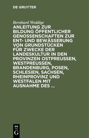 Anleitung zur Bildung öffentlicher Genossenschaften zur Ent- und Bewässerung von Grundstücken für Zwecke der Landeskultur in den Provinzen Ostpreussen, Westpreussen, Brandenburg, Posen, Schlesien, Sachsen, Rheinprovinz und Westfalen mit Ausnahme des … von Weddige,  Bernhard