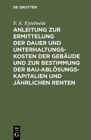 Anleitung zur Ermittelung der Dauer und Unterhaltungs-Kosten der Gebäude und zur Bestimmung der Bau-Ablösungs-Kapitalien und jährlichen Renten von Eytelwein,  F. A.