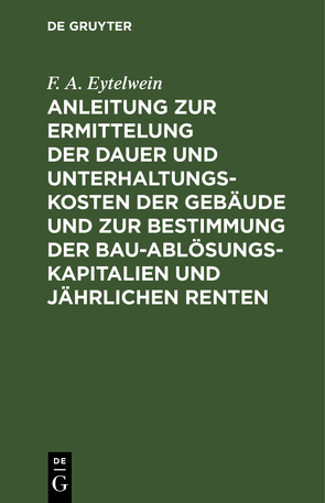 Anleitung zur Ermittelung der Dauer und Unterhaltungs-Kosten der Gebäude und zur Bestimmung der Bau-Ablösungs-Kapitalien und jährlichen Renten von Eytelwein,  F. A.