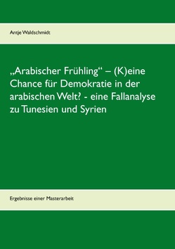 „Arabischer Frühling“ – (K)eine Chance für Demokratie in der arabischen Welt? – eine Fallanalyse zu Tunesien und Syrien von Waldschmidt,  Antje