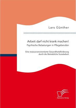 Arbeit darf nicht krank machen! Psychische Belastungen in Pflegeberufen – Eine ressourcenorientierte Gesundheitsförderung durch die Betriebliche Sozialarbeit von Guenther,  Lars