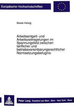 Arbeitsentgelt- und Arbeitszeitregelungen im Spannungsfeld zwischen tariflicher und betriebsvereinbarungsrechtlicher Normsetzungsbefugnis von Heisig,  Beate