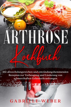 Arthrose Kochbuch mit abwechslungsreichen und entzündungshemmenden Rezepten zur Vorbeugung und Linderung von schmerzhaften Gelenkerkrankungen von Weber,  Gabriele