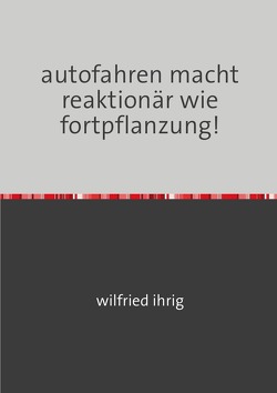 autofahren macht reaktionär wie fortpflanzung! von Ihrig,  Wilfried