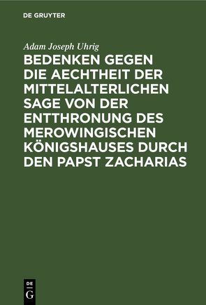 Bedenken gegen die Aechtheit der Mittelalterlichen Sage von der Entthronung des Merowingischen Königshauses durch den Papst Zacharias von Uhrig,  Adam Joseph