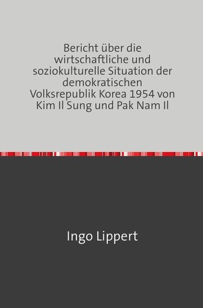 Bericht über die wirtschaftliche und soziokulturelle Situation der demokratischen Volksrepublik Korea 1954 von Kim Il Sung und Pak Nam Il von Lippert,  Ingo