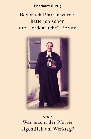 Bevor ich Pfarrer wurde, hatte ich schon drei „ordentliche“ Berufe oder Was macht der Pfarrer eigentlich am Werktag? von Hüttig,  Eberhard