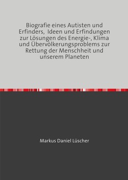 Biografie eines Autisten und Erfinders, Ideen und Erfindungen zur Lösungen des Energie-, Klima und Übervölkerungsproblems zur Rettung der Menschheit und unserem Planeten von Lüscher,  Markus Daniel