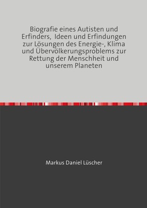 Biografie eines Autisten und Erfinders, Ideen und Erfindungen zur Lösungen des Energie-, Klima und Übervölkerungsproblems zur Rettung der Menschheit und unserem Planeten von Lüscher,  Markus Daniel