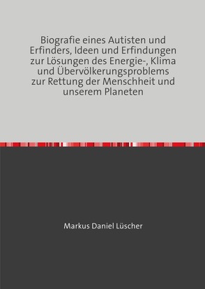 Biografie eines Autisten und Erfinders, Ideen und Erfindungen zur Lösungen des Energie-, Klima und Übervölkerungsproblems zur Rettung der Menschheit und unserem Planeten von Lüscher,  Markus Daniel