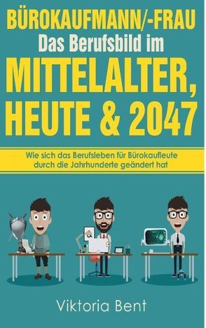 Bürokaufmann/-Frau in der Zeitenwende – Das Berufsbild im Mittelalter, heute und im Jahr 2047 von Bent,  Viktoria