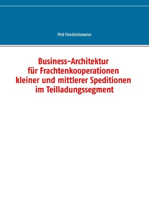 Business-Architektur für Frachtenkooperationen kleiner und mittlerer Speditionen im Teilladungssegment von Friedrichsmeier,  Phil