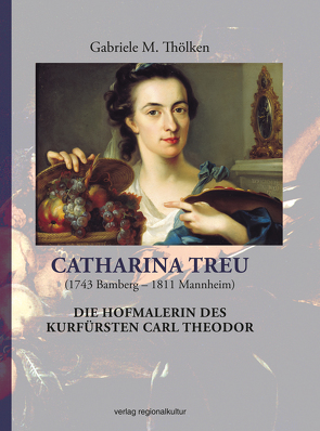 Catharina Treu (1743 Bamberg – 1811 Mannheim) Die Hofmalerin des Kurfürsten Carl Theodor von Thölken,  Gabriele M.