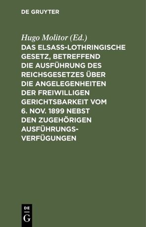 Das elsass-lothringische Gesetz, betreffend die Ausführung des Reichsgesetzes über die Angelegenheiten der freiwilligen Gerichtsbarkeit vom 6. Nov. 1899 nebst den zugehörigen Ausführungsverfügungen von Molitor,  Hugo