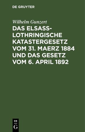 Das Elsaß-Lothringische Katastergesetz vom 31. Maerz 1884 und das Gesetz vom 6. April 1892 von Gunzert,  Wilhelm