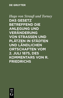 Das Gesetz betreffend die Anlegung und Veränderung von Straßen und Plätzen in Städten und ländlichen Ortschaften vom 2. Juli 1875, des Kommentars von R. Friedrichs von Strauß und Torney,  Hugo von