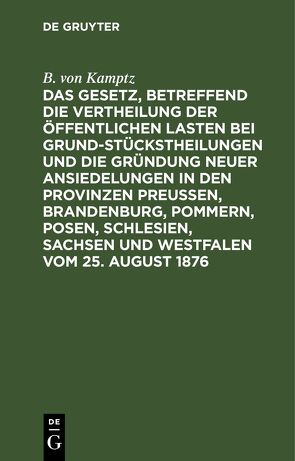 Das Gesetz, betreffend die Vertheilung der öffentlichen Lasten bei Grundstückstheilungen und die Gründung neuer Ansiedelungen in den Provinzen Preußen, Brandenburg, Pommern, Posen, Schlesien, Sachsen und Westfalen vom 25. August 1876 von Kamptz,  B. von