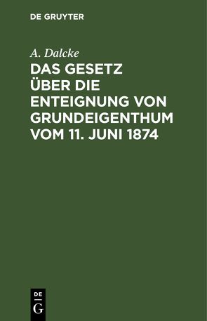 Das Gesetz über die Enteignung von Grundeigenthum vom 11. Juni 1874 von Dalcke,  A.