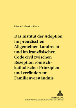 Das Institut der Adoption im preußischen Allgemeinen Landrecht und im französischen Code civil zwischen Rezeption römisch-rechtlicher Prinzipien und verändertem Familienverständnis von Kurtz,  Diana-Catharina