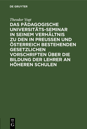 Das Pädagogische Universitäts-Seminar in seinem Verhältnis zu den in Preussen und Österreich bestehenden gesetzlichen Vorschriften über die Bildung der Lehrer an Höheren Schulen von Vogt,  Theodor