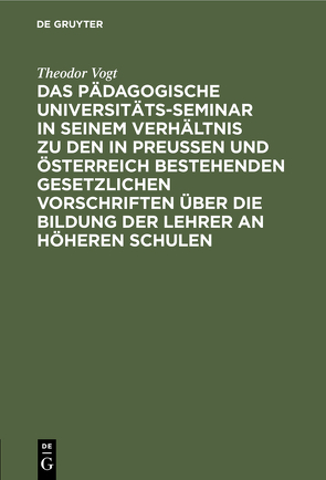 Das Pädagogische Universitäts-Seminar in seinem Verhältnis zu den in Preussen und Österreich bestehenden gesetzlichen Vorschriften über die Bildung der Lehrer an Höheren Schulen von Vogt,  Theodor