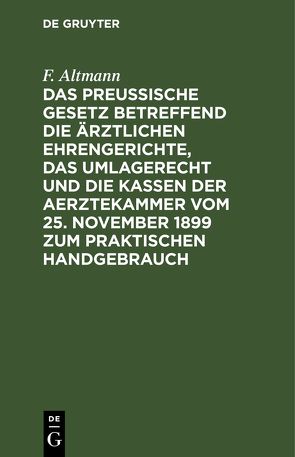 Das Preußische Gesetz betreffend die ärztlichen Ehrengerichte, das Umlagerecht und Die Kassen der Aerztekammer vom 25. November 1899 zum praktischen Handgebrauch von Altmann,  F.