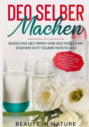 Deo selber machen: Basisches Deo Spray und Deo Roller mit eigenem Duft selber herstellen – Inklusive 50 Naturkosmetik Rezepten auch für Duftcreme, Wäscheduft und Parfum von in Nature,  Beauty