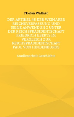 Der Artikel 48 der Weimarer Reichsverfassung und seine Anwendung unter der Reichspräsidentschaft Friedrich Eberts im Vergleich zur Reichspräsidentschaft Paul von Hindenburgs von Wallner,  Florian