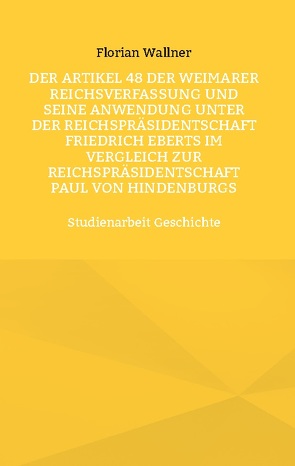 Der Artikel 48 der Weimarer Reichsverfassung und seine Anwendung unter der Reichspräsidentschaft Friedrich Eberts im Vergleich zur Reichspräsidentschaft Paul von Hindenburgs von Wallner,  Florian