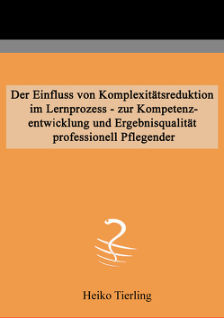 Der Einfluss von Komplexitätsreduktion im Lernprozess – zur Kompetenzentwicklung und Ergebnisqualität professionell Pflegender von Tierling,  Heiko