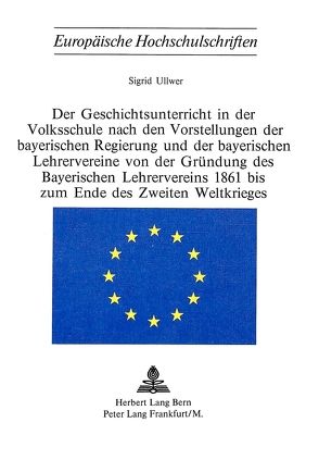 Der Geschichtsunterricht in der Volksschule nach den Vorstellungen der bayerischen Regierung und der bayerischen Lehrervereine von der Gründung des bayerischen Lehrervereins 1861 bis zum Ende des zweiten Weltkrieges von Ullwer,  Sigrid