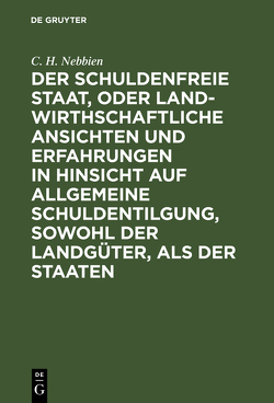 Der schuldenfreie Staat, oder landwirthschaftliche Ansichten und Erfahrungen in Hinsicht auf allgemeine Schuldentilgung, sowohl der Landgüter, als der Staaten von Nebbien,  C. H.