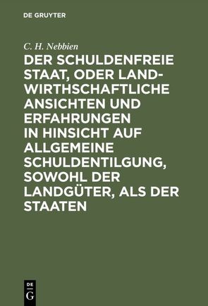 Der schuldenfreie Staat, oder landwirthschaftliche Ansichten und Erfahrungen in Hinsicht auf allgemeine Schuldentilgung, sowohl der Landgüter, als der Staaten von Nebbien,  C. H.