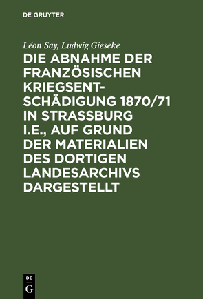 Die Abnahme der französischen Kriegsentschädigung 1870/71 in Strassburg i.E., auf Grund der Materialien des dortigen Landesarchivs dargestellt von Gieseke,  Ludwig, Say,  Léon, Schraut,  Max