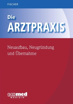 Die Arztpraxis – Neuaufbau, Neugründung und Übernahme von Fischer,  Guntram