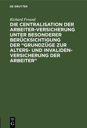 Die Centralisation der Arbeiter-Versicherung unter besonderer Berücksichtigung der „Grundzüge zur Alters- und Invalidenversicherung der Arbeiter“ von Freund,  Richard