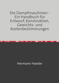 Die Dampfmaschinen – Ein Handbuch für Entwurf, Konstruktion, Gewichts- und Kostenbestimmungen, Ausführung und Untersuchung der Dampfmaschinen, sowie für damit zusammenhängende Kesselanlagen, Bohrleitungen, Pumpen etc. von Haeder,  Hermann