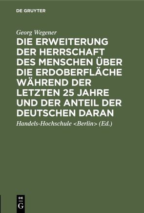 Die Erweiterung der Herrschaft des Menschen über die Erdoberfläche während der letzten 25 Jahre und der Anteil der Deutschen daran von Handels-Hochschule Berlin, Wegener,  Georg