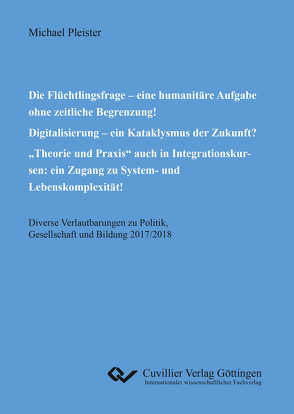 Die Flüchtlingsfrage – eine humanitäre Aufgabe ohne zeitliche Begrenzung! Digitalisierung – ein Kataklysmus der Zukunft? „Theorie und Praxis“ auch in Integrationskursen: ein Zugang zu System- und Lebenskomplexität! von Pleister,  Michael