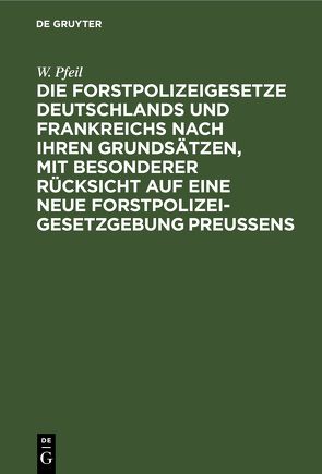 Die Forstpolizeigesetze Deutschlands und Frankreichs nach ihren Grundsätzen, mit besonderer Rücksicht auf eine neue Forstpolizeigesetzgebung Preußens von Pfeil,  W.