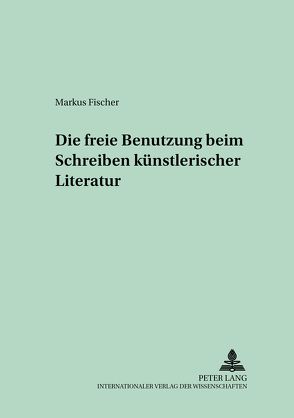 Die freie Benutzung beim Schreiben künstlerischer Literatur von Fischer,  Markus