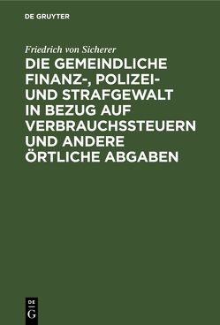 Die gemeindliche Finanz-, Polizei- und Strafgewalt in Bezug auf Verbrauchssteuern und andere örtliche Abgaben von Sicherer,  Friedrich von